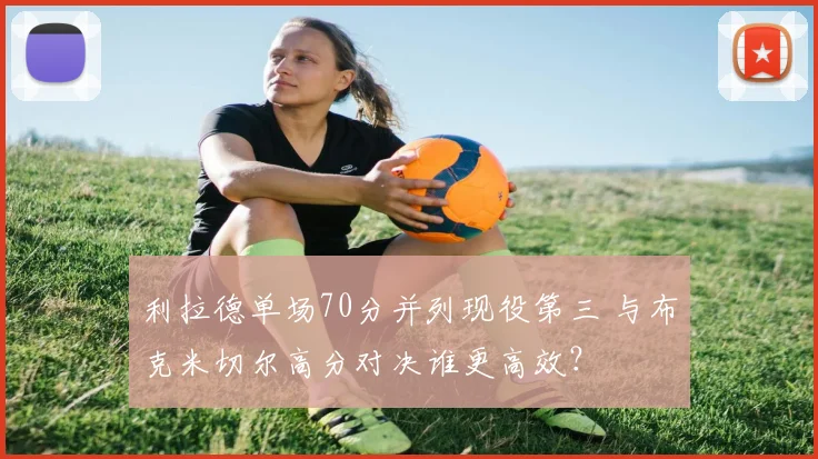 利拉德单场70分并列现役第三 与布克米切尔高分对决谁更高效？